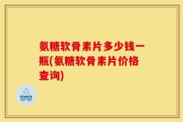 氨糖软骨素片多少钱一瓶(氨糖软骨素片价格查询)