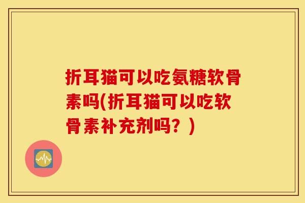 折耳猫可以吃氨糖软骨素吗(折耳猫可以吃软骨素补充剂吗？)