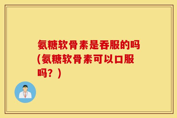 氨糖软骨素是吞服的吗(氨糖软骨素可以口服吗？)