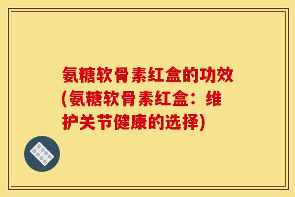 氨糖软骨素红盒的功效(氨糖软骨素红盒：维护关节健康的选择)