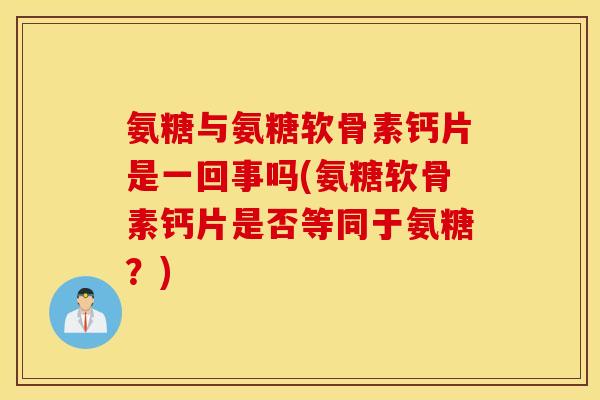 氨糖与氨糖软骨素钙片是一回事吗(氨糖软骨素钙片是否等同于氨糖？)