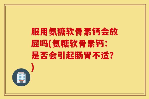 服用氨糖软骨素钙会放屁吗(氨糖软骨素钙：是否会引起肠胃不适？)