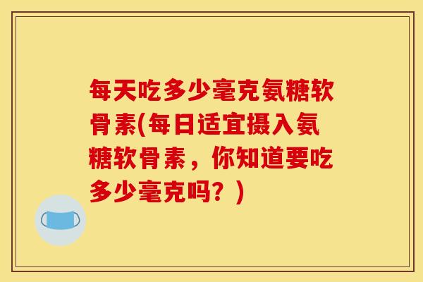 每天吃多少毫克氨糖软骨素(每日适宜摄入氨糖软骨素，你知道要吃多少毫克吗？)