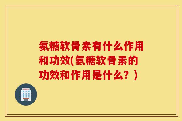 氨糖软骨素有什么作用和功效(氨糖软骨素的功效和作用是什么？)