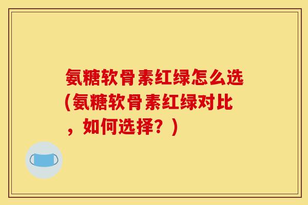 氨糖软骨素红绿怎么选(氨糖软骨素红绿对比，如何选择？)