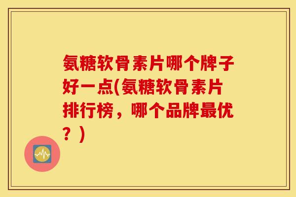 氨糖软骨素片哪个牌子好一点(氨糖软骨素片排行榜，哪个品牌最优？)