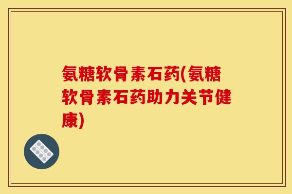 氨糖软骨素石药(氨糖软骨素石药助力关节健康)