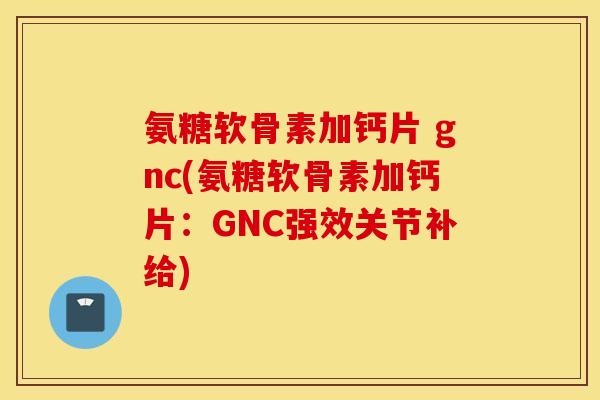 氨糖软骨素加钙片 gnc(氨糖软骨素加钙片:GNC强效关节补给) 氨糖软骨素加钙片 gnc(氨糖软骨素加钙片:GNC强效关节补给)