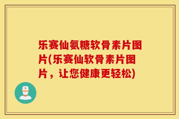 乐赛仙氨糖软骨素片图片(乐赛仙软骨素片图片，让您健康更轻松)