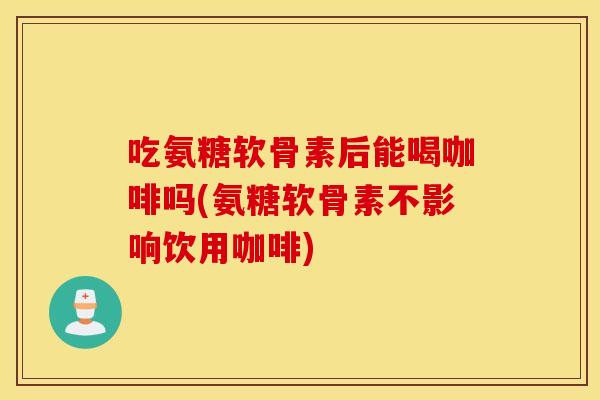 吃氨糖软骨素后能喝咖啡吗(氨糖软骨素不影响饮用咖啡)