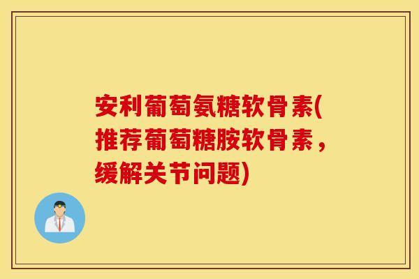 安利葡萄氨糖软骨素(推荐葡萄糖胺软骨素，缓解关节问题)