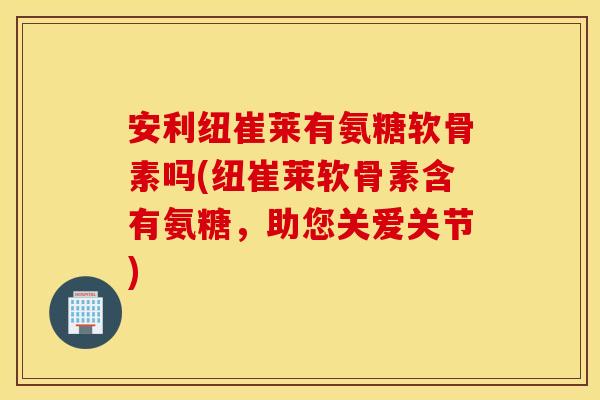 安利纽崔莱有氨糖软骨素吗(纽崔莱软骨素含有氨糖，助您关爱关节)