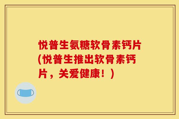 悦普生氨糖软骨素钙片(悦普生推出软骨素钙片，关爱健康！)