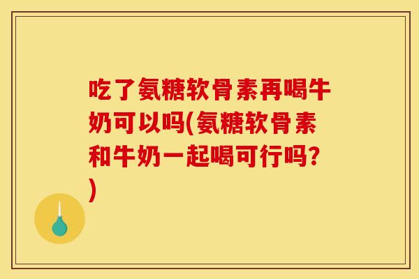 吃了氨糖软骨素再喝牛奶可以吗(氨糖软骨素和牛奶一起喝可行吗？)