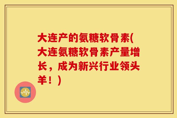 大连产的氨糖软骨素(大连氨糖软骨素产量增长，成为新兴行业领头羊！)