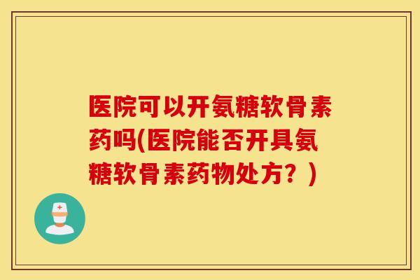 医院可以开氨糖软骨素药吗(医院能否开具氨糖软骨素药物处方？)