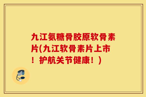 九江氨糖骨胶原软骨素片(九江软骨素片上市！护航关节健康！)
