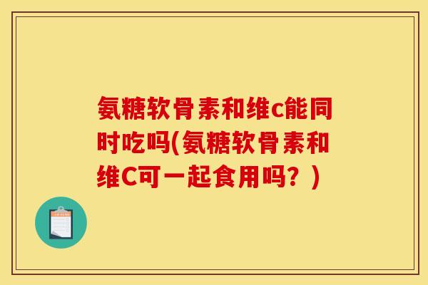 氨糖软骨素和维c能同时吃吗(氨糖软骨素和维C可一起食用吗？)