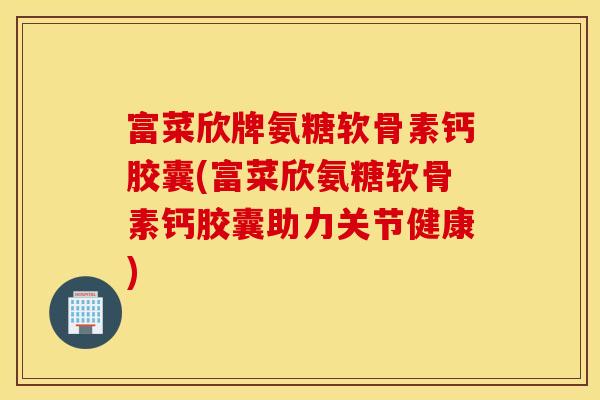 富菜欣牌氨糖软骨素钙胶囊(富菜欣氨糖软骨素钙胶囊助力关节健康)