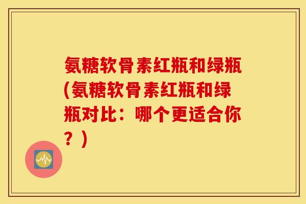 氨糖软骨素红瓶和绿瓶(氨糖软骨素红瓶和绿瓶对比：哪个更适合你？)
