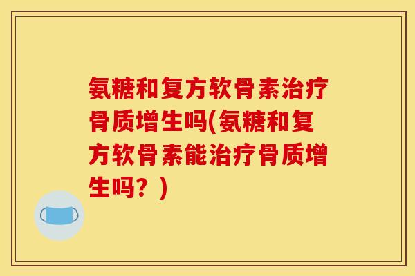 氨糖和复方软骨素治疗骨质增生吗(氨糖和复方软骨素能治疗骨质增生吗？)