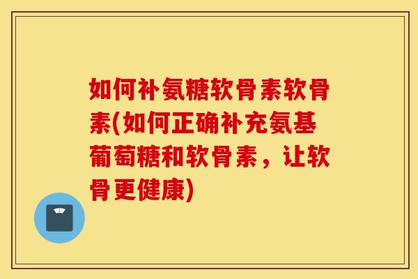 如何补氨糖软骨素软骨素(如何正确补充氨基葡萄糖和软骨素，让软骨更健康)