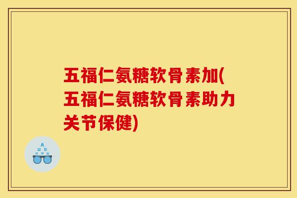 五福仁氨糖软骨素加(五福仁氨糖软骨素助力关节保健)