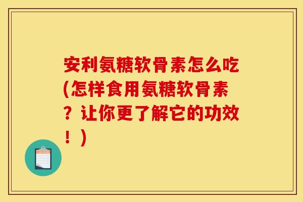 安利氨糖软骨素怎么吃(怎样食用氨糖软骨素？让你更了解它的功效！)