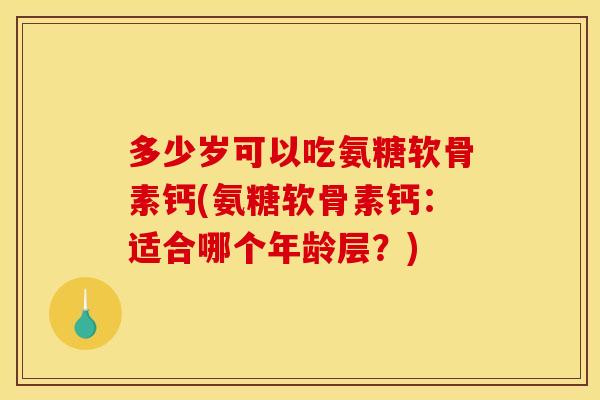 多少岁可以吃氨糖软骨素钙(氨糖软骨素钙：适合哪个年龄层？)
