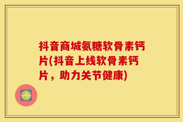 抖音商城氨糖软骨素钙片(抖音上线软骨素钙片，助力关节健康)