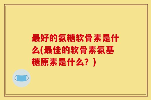 最好的氨糖软骨素是什么(最佳的软骨素氨基糖原素是什么？)