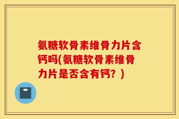 氨糖软骨素维骨力片含钙吗(氨糖软骨素维骨力片是否含有钙？)