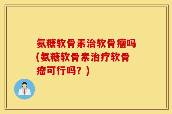 氨糖软骨素治软骨瘤吗(氨糖软骨素治疗软骨瘤可行吗？)