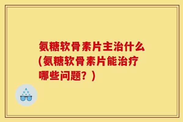 氨糖软骨素片主治什么(氨糖软骨素片能治疗哪些问题？)