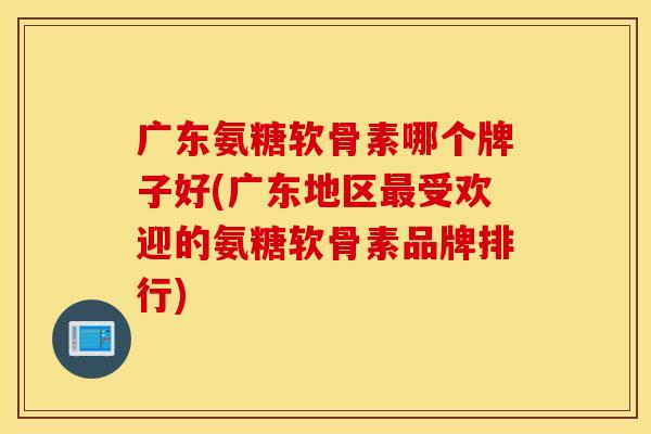广东氨糖软骨素哪个牌子好(广东地区最受欢迎的氨糖软骨素品牌排行)