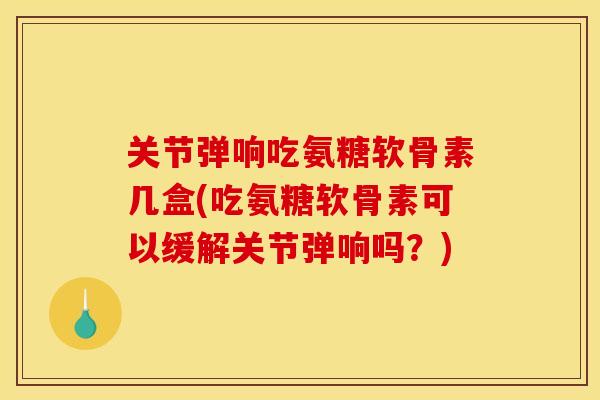 关节弹响吃氨糖软骨素几盒(吃氨糖软骨素可以缓解关节弹响吗？)