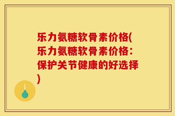 乐力氨糖软骨素价格(乐力氨糖软骨素价格：保护关节健康的好选择)