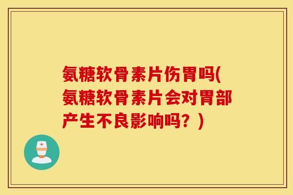 氨糖软骨素片伤胃吗(氨糖软骨素片会对胃部产生不良影响吗？)