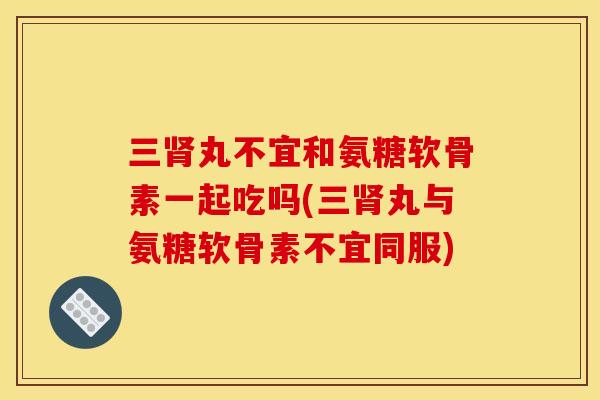 三肾丸不宜和氨糖软骨素一起吃吗(三肾丸与氨糖软骨素不宜同服)