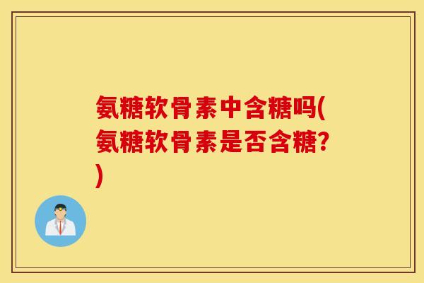 氨糖软骨素中含糖吗(氨糖软骨素是否含糖？)