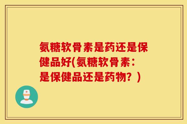 氨糖软骨素是药还是保健品好(氨糖软骨素：是保健品还是药物？)