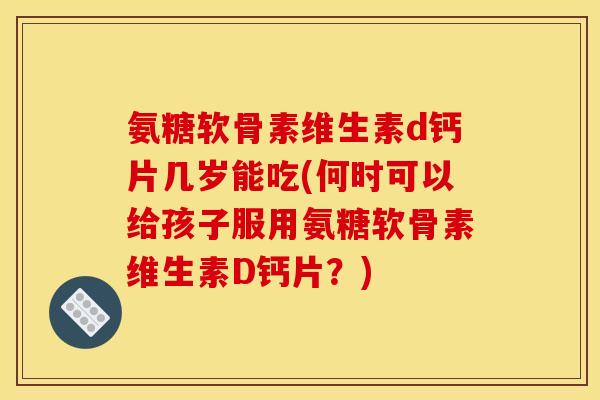 氨糖软骨素维生素d钙片几岁能吃(何时可以给孩子服用氨糖软骨素维生素D钙片？)