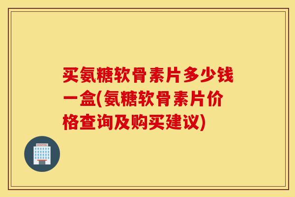买氨糖软骨素片多少钱一盒(氨糖软骨素片价格查询及购买建议)