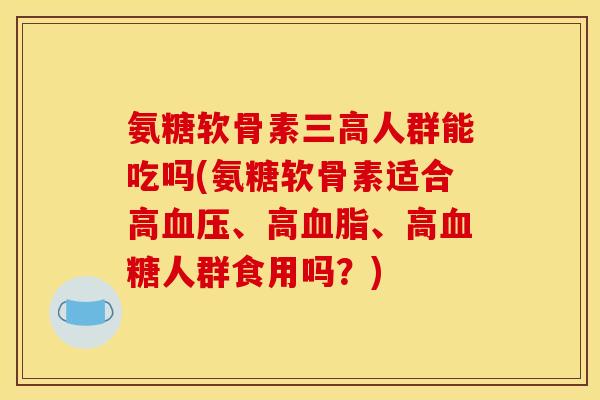 氨糖软骨素三高人群能吃吗(氨糖软骨素适合高血压、高血脂、高血糖人群食用吗？)