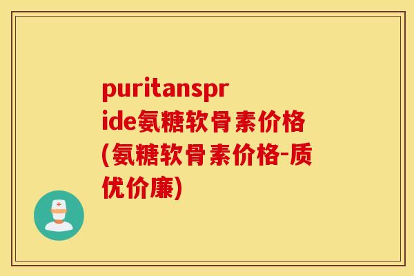 puritanspride氨糖软骨素价格(氨糖软骨素价格-质优价廉)