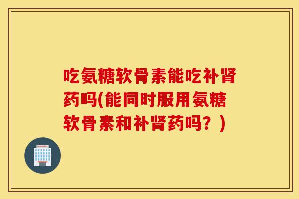 吃氨糖软骨素能吃补肾药吗(能同时服用氨糖软骨素和补肾药吗？)
