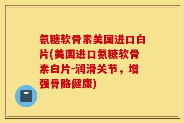 氨糖软骨素美国进口白片(美国进口氨糖软骨素白片-润滑关节，增强骨骼健康)