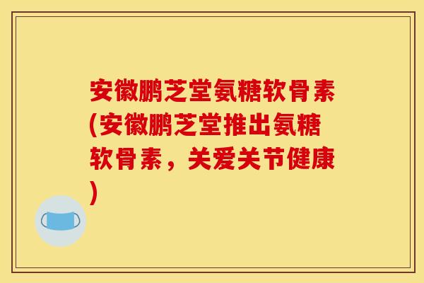 安徽鹏芝堂氨糖软骨素(安徽鹏芝堂推出氨糖软骨素，关爱关节健康)