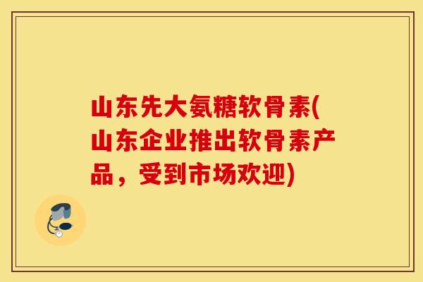 山东先大氨糖软骨素(山东企业推出软骨素产品,受到市场欢迎) 山东先大氨糖软骨素(山东企业推出软骨素产品,受到市场欢迎)