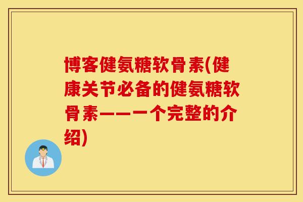 博客健氨糖软骨素(健康关节必备的健氨糖软骨素——一个完整的介绍)